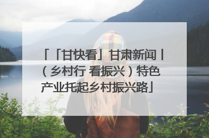「甘快看」甘肃新闻丨（乡村行 看振兴）特色产业托起乡村振兴路