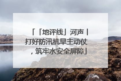 「地评线」河声丨打好防汛抗旱主动仗，筑牢水安全屏障