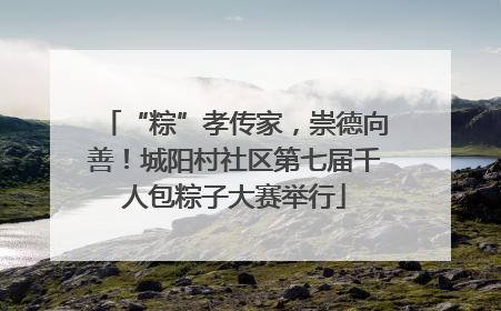 “粽”孝传家，崇德向善！城阳村社区第七届千人包粽子大赛举行