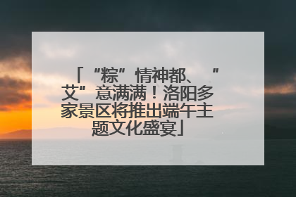 “粽”情神都、“艾”意满满！洛阳多家景区将推出端午主题文化盛宴
