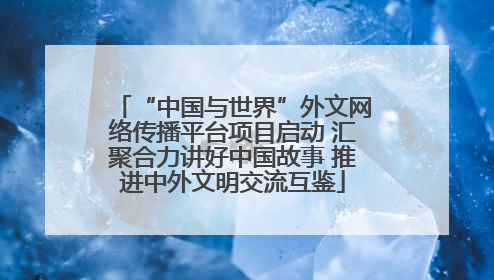 “中国与世界”外文网络传播平台项目启动 汇聚合力讲好中国故事 推进中外文明交流互鉴