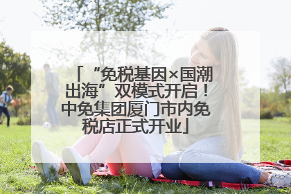 “免税基因×国潮出海”双模式开启！中免集团厦门市内免税店正式开业