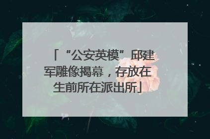 “公安英模”邱建军雕像揭幕，存放在生前所在派出所