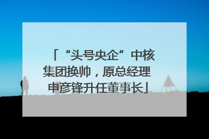 “头号央企”中核集团换帅，原总经理申彦锋升任董事长