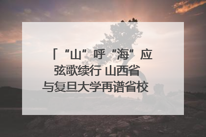 “山”呼“海”应 弦歌续行 山西省与复旦大学再谱省校合作新篇章