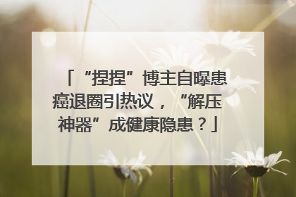 “捏捏”博主自曝患癌退圈引热议，“解压神器”成健康隐患？