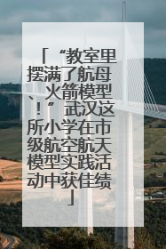 “教室里摆满了航母、火箭模型！”武汉这所小学在市级航空航天模型实践活动中获佳绩
