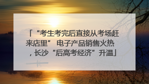 “考生考完后直接从考场赶来店里” 电子产品销售火热，长沙“后高考经济”升温