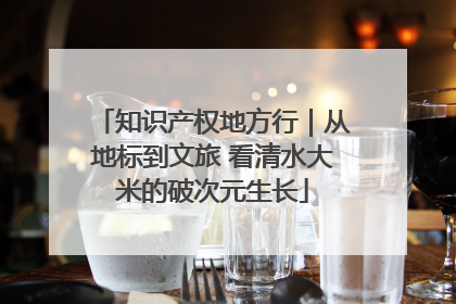 知识产权地方行｜从地标到文旅 看清水大米的破次元生长