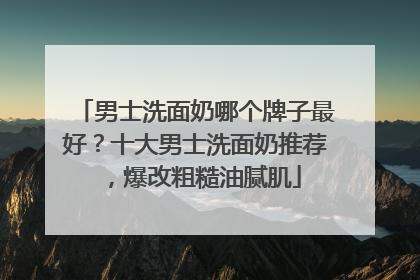 男士洗面奶哪个牌子最好？十大男士洗面奶推荐，爆改粗糙油腻肌