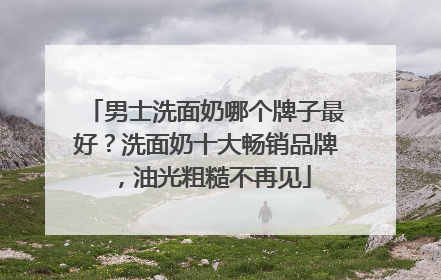 男士洗面奶哪个牌子最好？洗面奶十大畅销品牌，油光粗糙不再见