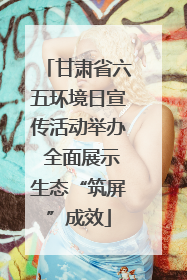 甘肃省六五环境日宣传活动举办 全面展示生态“筑屏”成效