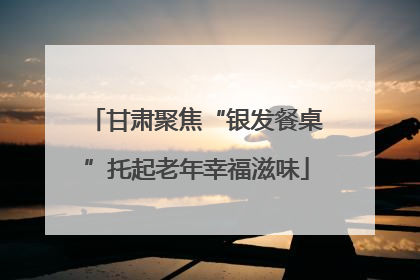 甘肃聚焦“银发餐桌”托起老年幸福滋味