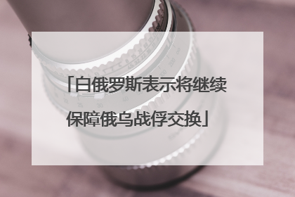 白俄罗斯表示将继续保障俄乌战俘交换
