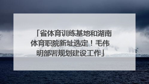 省体育训练基地和湖南体育职院新址选定！毛伟明部署规划建设工作