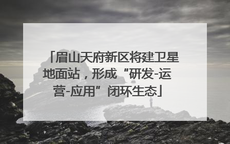 眉山天府新区将建卫星地面站，形成“研发-运营-应用”闭环生态