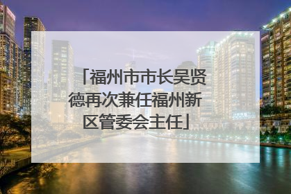 福州市市长吴贤德再次兼任福州新区管委会主任