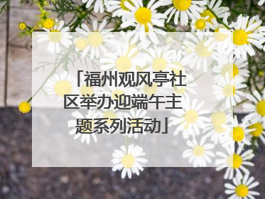 福州观风亭社区举办迎端午主题系列活动