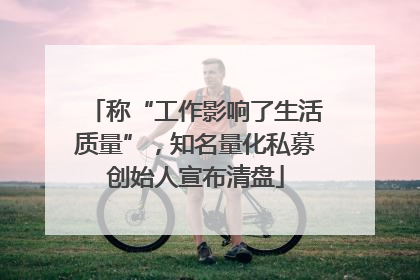 称“工作影响了生活质量”，知名量化私募创始人宣布清盘