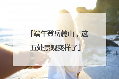端午登岳麓山，这五处景观变样了