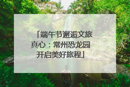 端午节邂逅文旅真心：常州恐龙园开启美好旅程