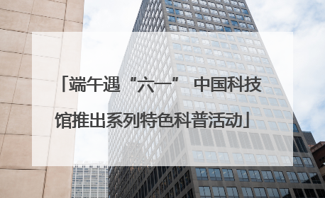 端午遇“六一” 中国科技馆推出系列特色科普活动