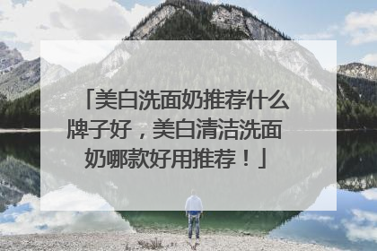 美白洗面奶推荐什么牌子好，美白清洁洗面奶哪款好用推荐！
