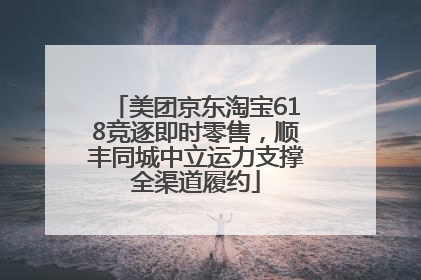 美团京东淘宝618竞逐即时零售，顺丰同城中立运力支撑全渠道履约