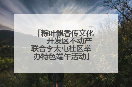 粽叶飘香传文化——开发区不动产联合李太屯社区举办特色端午活动