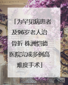为罕见病患者及96岁老人治骨折 株洲恺德医院完成多例高难度手术