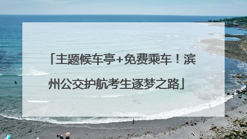 主题候车亭+免费乘车！滨州公交护航考生逐梦之路