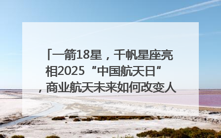一箭18星，千帆星座亮相2025“中国航天日”，商业航天未来如何改变人类生活？｜海上生明月