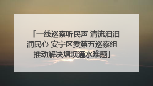 一线巡察听民声 清流汨汨润民心 安宁区委第五巡察组推动解决塘坝通水难题