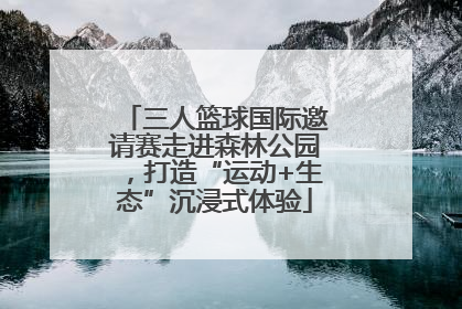三人篮球国际邀请赛走进森林公园，打造“运动+生态”沉浸式体验