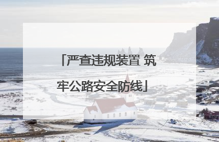 严查违规装置 筑牢公路安全防线