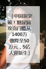 中国新突破！糖尿病攻克门槛从1400万骤降至50万元，5亿人迎新生