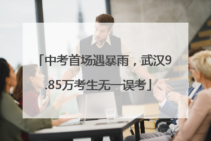 中考首场遇暴雨，武汉9.85万考生无一误考