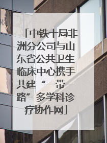 中铁十局非洲分公司与山东省公共卫生临床中心携手共建“一带一路”多学科诊疗协作网