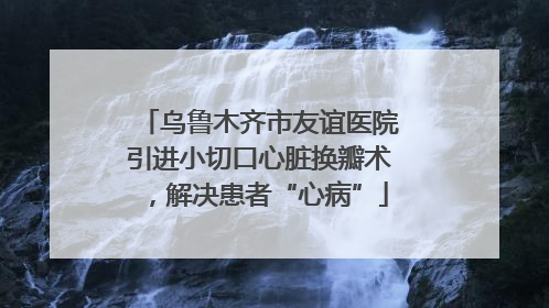 乌鲁木齐市友谊医院引进小切口心脏换瓣术，解决患者“心病”