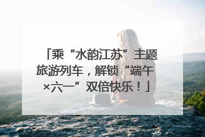 乘“水韵江苏”主题旅游列车，解锁“端午×六一”双倍快乐！