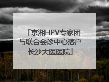 京湘HPV专家团与联合会诊中心落户长沙大医医院