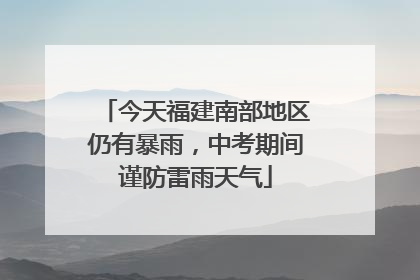 今天福建南部地区仍有暴雨，中考期间谨防雷雨天气