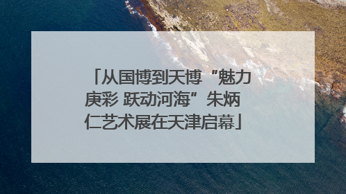 从国博到天博“魅力庚彩 跃动河海”朱炳仁艺术展在天津启幕