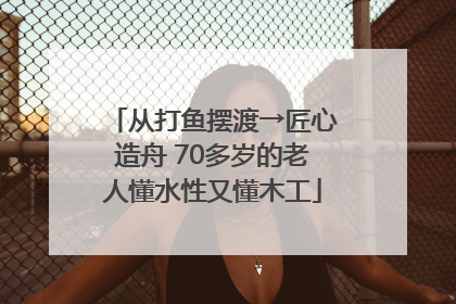 从打鱼摆渡→匠心造舟 70多岁的老人懂水性又懂木工