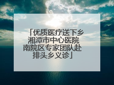 优质医疗送下乡 湘潭市中心医院南院区专家团队赴排头乡义诊