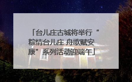 台儿庄古城将举行“粽情台儿庄 舟歌赋安康”系列活动迎端午