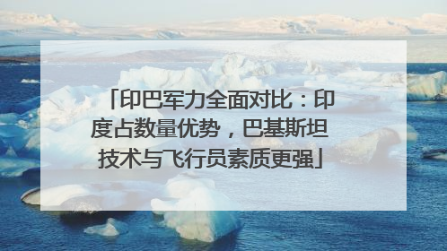 印巴军力全面对比：印度占数量优势，巴基斯坦技术与飞行员素质更强