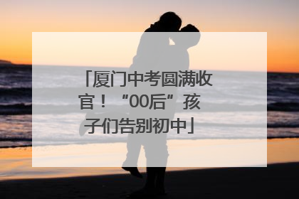 厦门中考圆满收官！“00后”孩子们告别初中