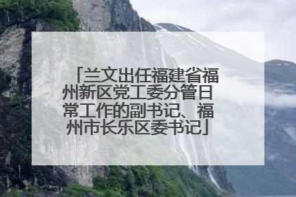 兰文出任福建省福州新区党工委分管日常工作的副书记、福州市长乐区委书记