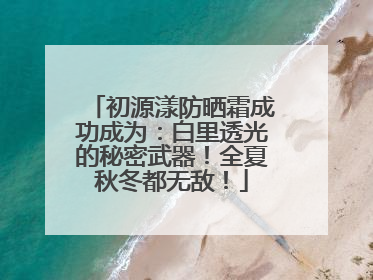 初源漾防晒霜成功成为：白里透光的秘密武器！全夏秋冬都无敌！